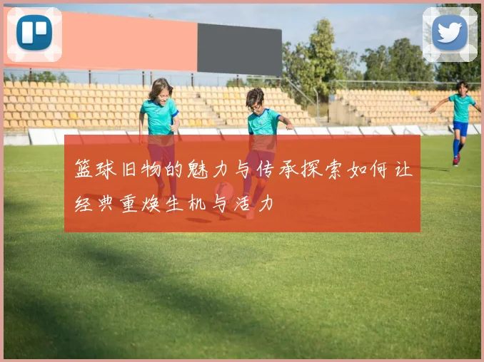 篮球旧物的魅力与传承探索如何让经典重焕生机与活力