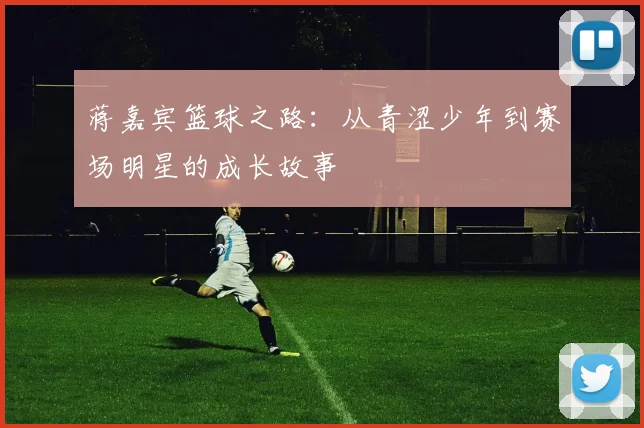 蒋嘉宾篮球之路：从青涩少年到赛场明星的成长故事