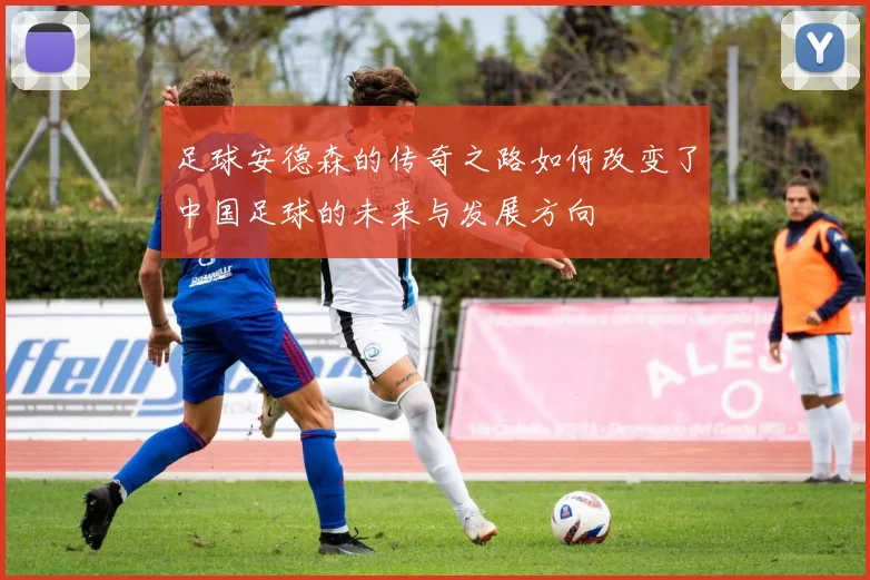足球安德森的传奇之路如何改变了中国足球的未来与发展方向