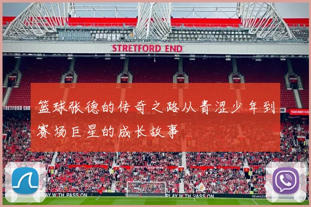 篮球张德的传奇之路从青涩少年到赛场巨星的成长故事