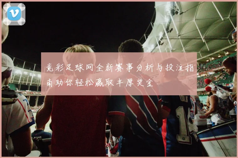 竟彩足球网全新赛事分析与投注指南助你轻松赢取丰厚奖金