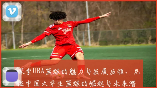探索UBA篮球的魅力与发展历程，见证中国大学生篮球的崛起与未来潜力