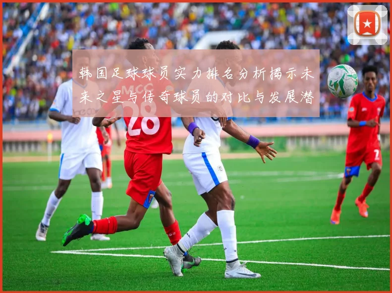 韩国足球球员实力排名分析揭示未来之星与传奇球员的对比与发展潜力