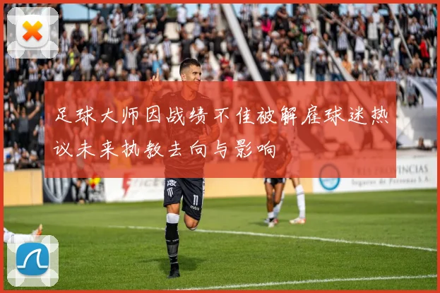 足球大师因战绩不佳被解雇球迷热议未来执教去向与影响