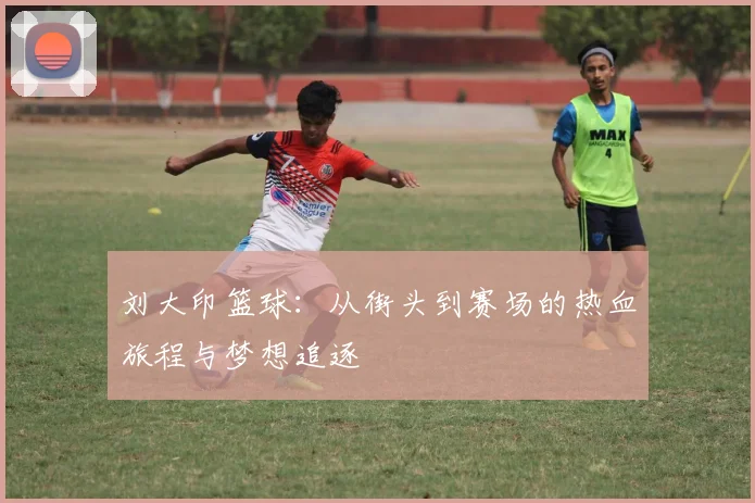 刘大印篮球：从街头到赛场的热血旅程与梦想追逐