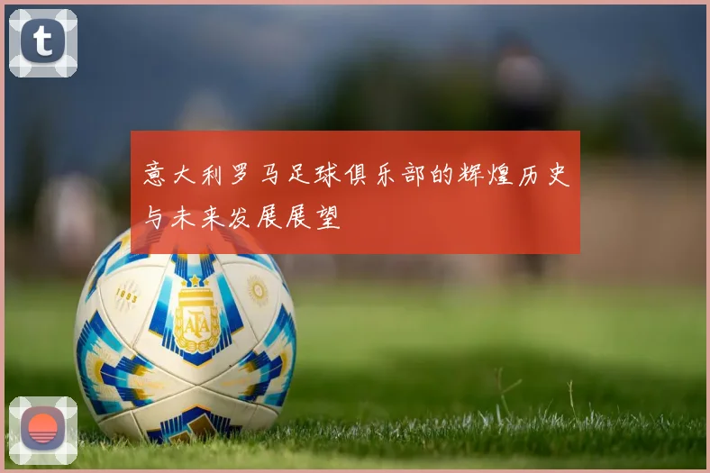 意大利罗马足球俱乐部的辉煌历史与未来发展展望