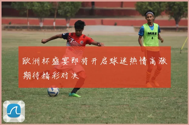 欧洲杯盛宴即将开启球迷热情高涨期待精彩对决