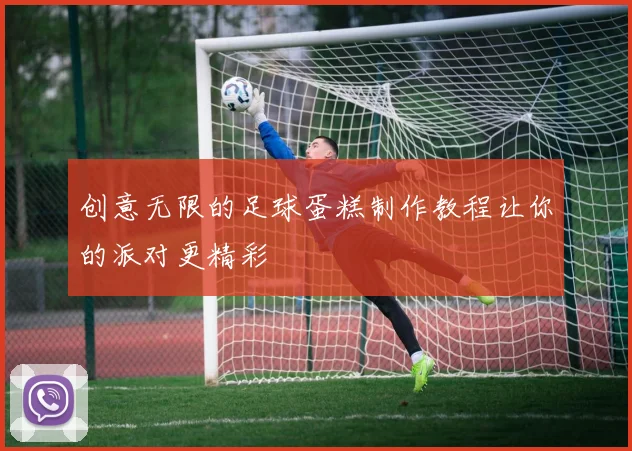 创意无限的足球蛋糕制作教程让你的派对更精彩